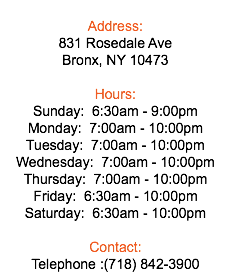  Address: 831 Rosedale Ave Bronx, NY 10473 Hours: Sunday: 6:30am - 9:00pm Monday: 7:00am - 10:00pm Tuesday: 7:00am - 10:00pm Wednesday: 7:00am - 10:00pm Thursday: 7:00am - 10:00pm Friday: 6:30am - 10:00pm Saturday: 6:30am - 10:00pm Contact: Telephone :(718) 842-3900
